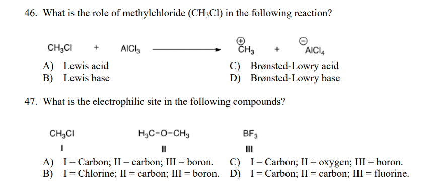 46. What is the role of methylchloride (CH3CI) in the following reaction?
CH;CI
AICI,
CH3
AICI
A) Lewis acid
B) Lewis base
C) Brønsted-Lowry acid
D) Brønsted-Lowry base
47. What is the electrophilic site in the following compounds?
CH3CI
H3C-0-CH3
BF3
II
III
A) I=Carbon; II = carbon; III = boron.
B) I= Chlorine; II = carbon; III = boron. D) I=Carbon; II = carbon; III = fluorine.
C) I= Carbon; II = oxygen; III = boron.
