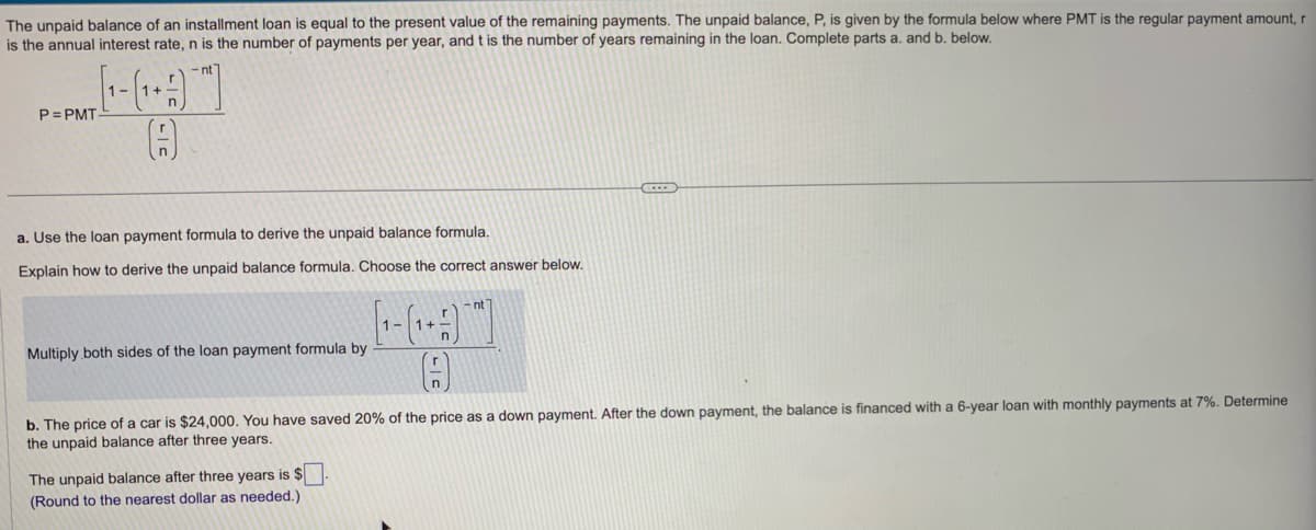 The unpaid balance of an installment loan is equal to the present value of the remaining payments. The unpaid balance, P, is given by the formula below where PMT is the regular payment amount, r
is the annual interest rate, n is the number of payments per year, and t is the number of years remaining in the loan. Complete parts a. and b. below.
1+
P=PMAT (1-(1-4) -
n
r
A
n
a. Use the loan payment formula to derive the unpaid balance formula.
Explain how to derive the unpaid balance formula. Choose the correct answer below.
Multiply both sides of the loan payment formula by
1-
The unpaid balance after three years is $
(Round to the nearest dollar as needed.)
r
1+-
n
b. The price of a car is $24,000. You have saved 20% of the price as a down payment. After the down payment, the balance is financed with a 6-year loan with monthly payments at 7%. Determine
the unpaid balance after three years.