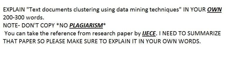 EXPLAIN "Text documents clustering using data mining techniques" IN YOUR OWN
200-300 words.
NOTE- DON'T COPY *NO PLAGIARISM*
You can take the reference from research paper by IJECE. I NEED TO SUMMARIZE
THAT PAPER SO PLEASE MAKE SURE TO EXPLAIN IT IN YOUR OWN WORDS.
