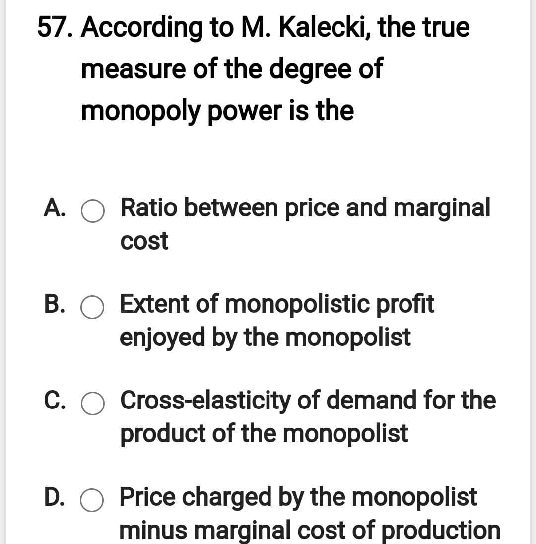 57. According to M. Kalecki, the true
measure of the degree of
monopoly power is the
A. O Ratio between price and marginal
cost
B. O Extent of monopolistic profit
enjoyed by the monopolist
C. O Cross-elasticity of demand for the
product of the monopolist
D. O Price charged by the monopolist
minus marginal cost of production
