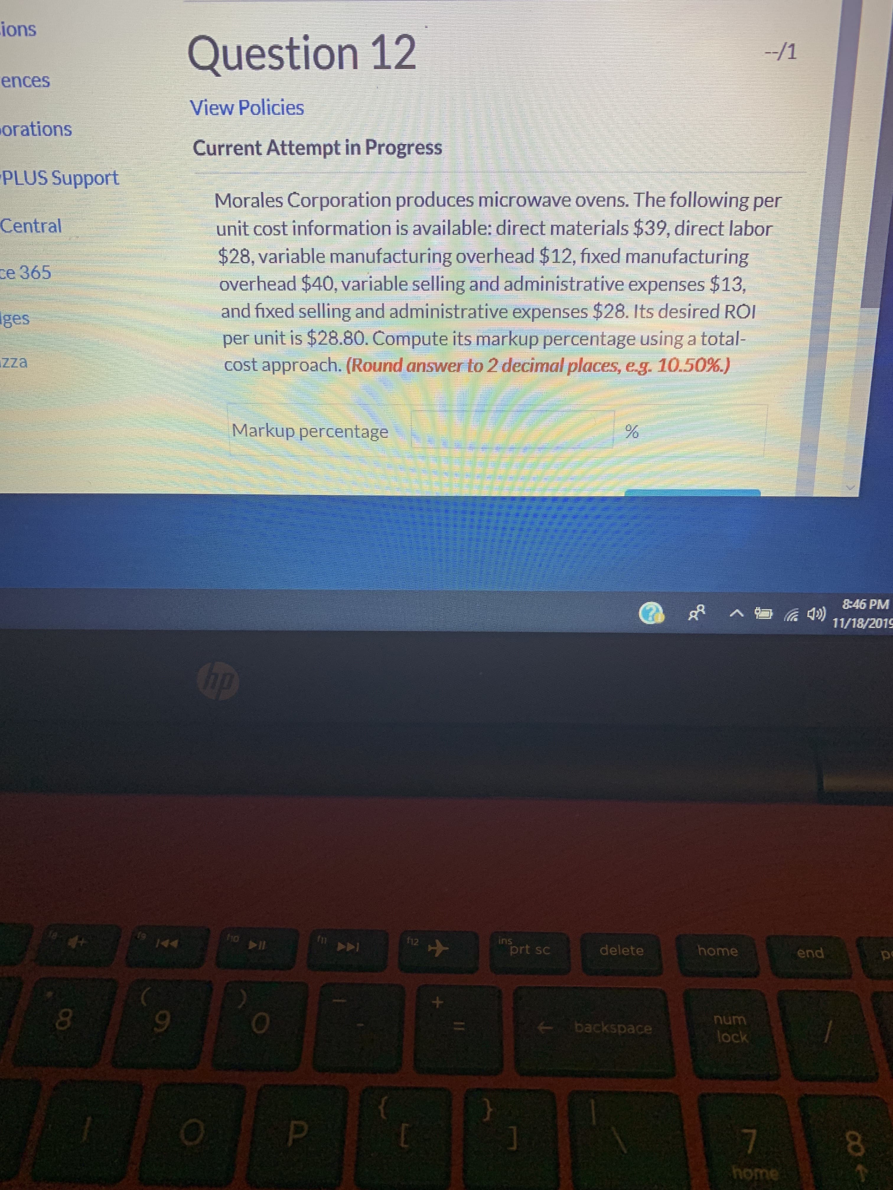 ions
--/1
Question 12
ences
View Policies
orations
Current Attempt in Progress
PLUS Support
Morales Corporation produces microwave ovens. The following per
unit cost information is available: direct materials $39, direct labor
$28, variable manufacturing overhead $12, fixed manufacturing
overhead $40, variable selling and administrative expenses $13,
and fixed selling and administrative expenses $28. Its desired ROI
per unit is $28.80. Compute its markup percentage using a total-
cost approach. (Round answer to 2 decimal places, e-g. 10.50 %.)
Central
ce 365
ges
Zza
Markup percentage
8:46 PM
शी
11/18/2019
hp
ins
prt sc
ho ll
12
home
end
m
to
44
delete
backspace
lock
7
home

