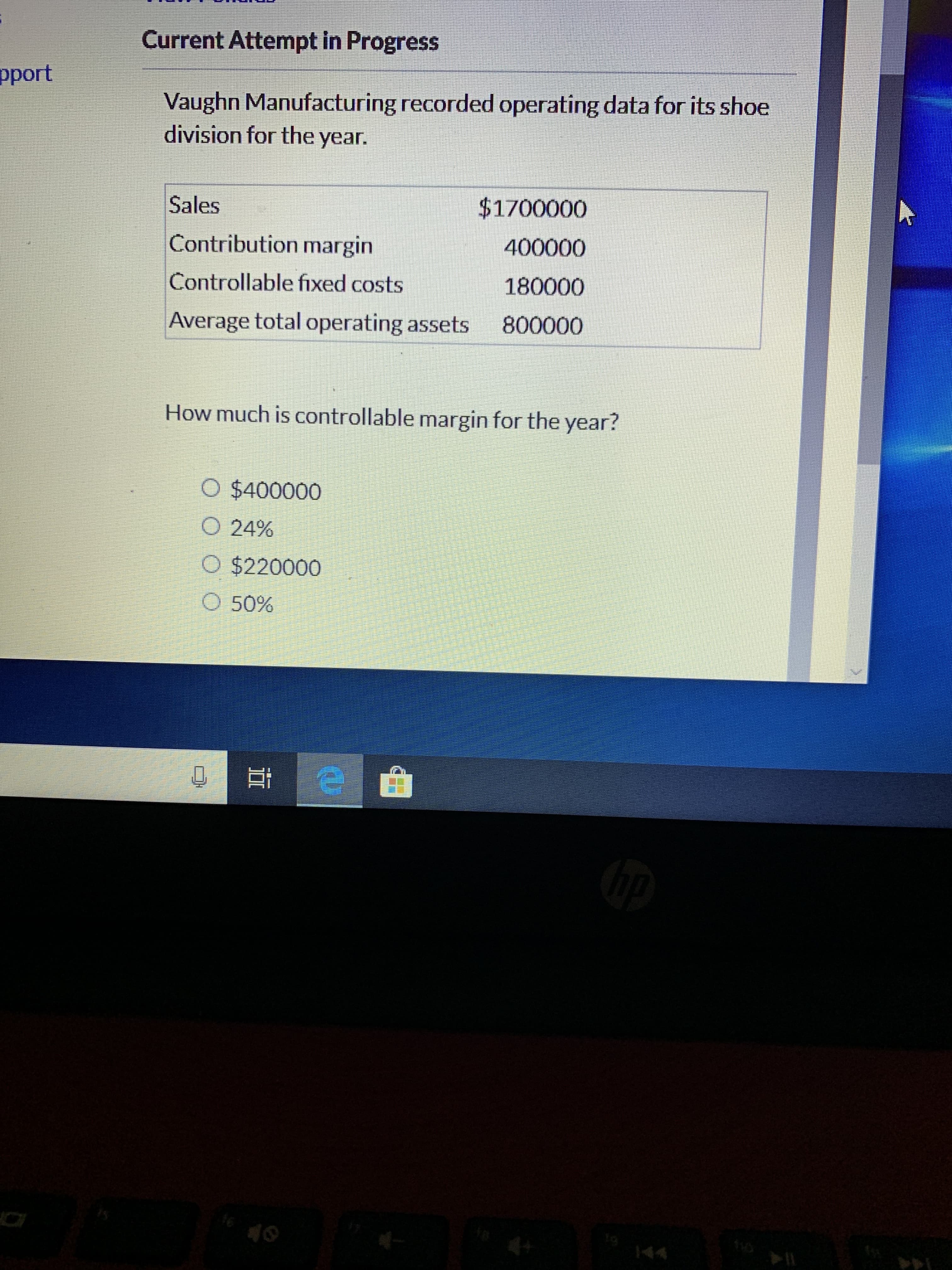 Current Attempt in Progress
pport
Vaughn Manufacturing recorded operating data for its shoe
division for the year.
$1700000
Sales
400000
Contribution margin
180000
Controllable fixed costs
800000
Average total operating assets
How much is controllable margin for the year?
O $400000
O 24%
O $220000
O 50%
16
144
