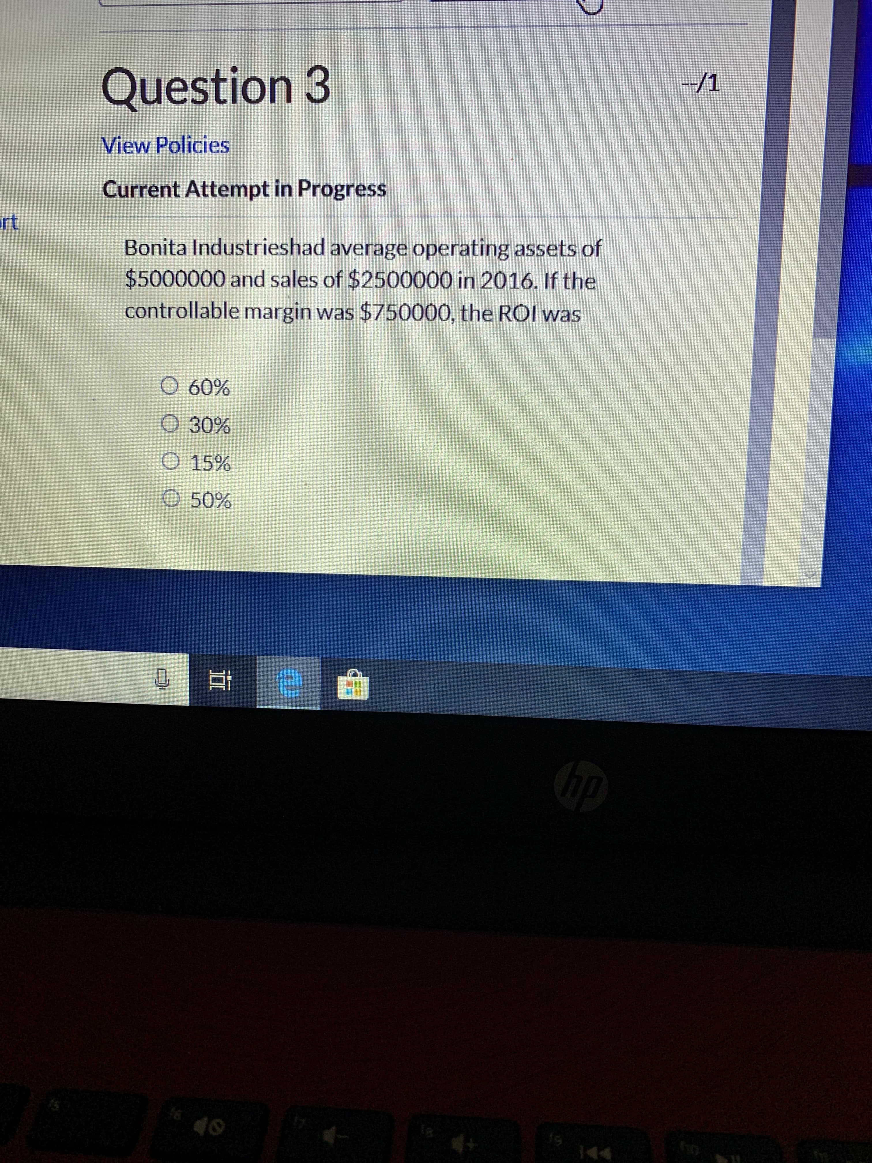 --/1
Question 3
View Policies
Current Attempt in Progress
rt
Bonita Industrieshad average operating assets of
$5000000 and sales of $2500000 in 2016. If the
controllable margin was $750000, the ROI was
O 60%
O 30%
O 15%
O 50%
bp
ho
144
