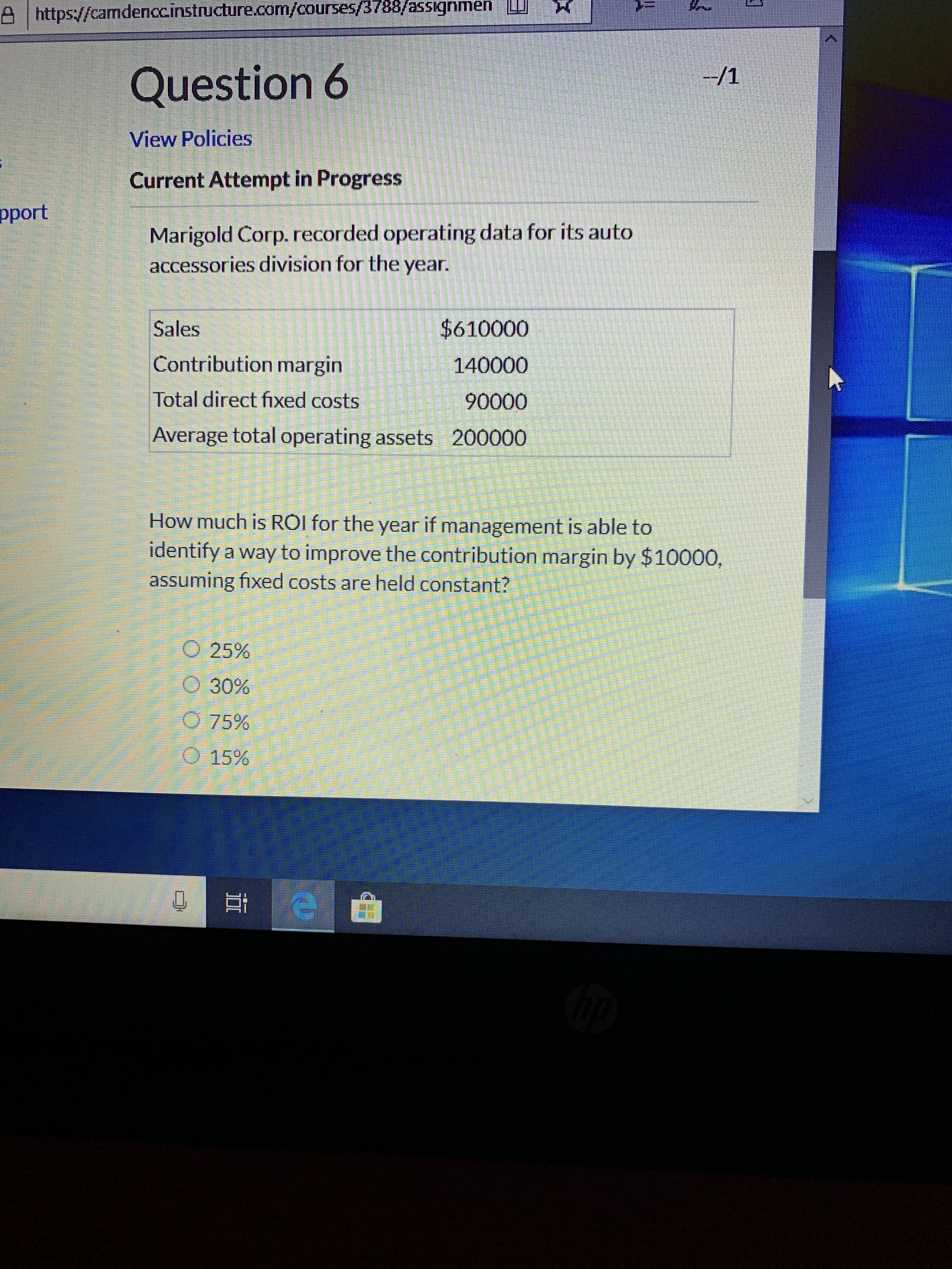 A https://camdenccinstructure.com/courses/3788/assignmen
Question 6
-/1
View Policies
Current Attempt in Progress
pport
Marigold Corp. recorded operating data for its auto
accessories division for the year.
$610000
Sales
Contribution margin
140000
Total direct fixed costs
90000
Average total operating assets
200000
How much is RỒI for the year if management is able to
identify a way to improve the contribution margin by $10000,
assuming fixed costs are held constant?
O 25%
O 30%
O 75%
O 15%
