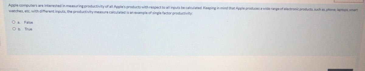 Apple computers are interested in measuring productivity of all Apple's products with respect to all inputs be calculated. Keeping in mind that Apple produces a wide range of electronic products, such as, phone, laptops, smart
watches, etc. with different inputs, the productivity measure calculated is an example of single factor productivity:
Oa False
O b. True
