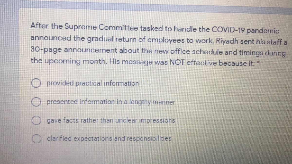 After the Supreme Committee tasked to handle the COVID-19 pandemic
announced the gradual return of employees to work, Riyadh sent his staff a
30-page announcement about the new office schedule and timings during
the upcoming month. His message was NOT effective because it: *
O provided practical information
O presented information in a lengthy manner
Ogave facts rather than unclear impressions
clarified expectations and responsibilities
