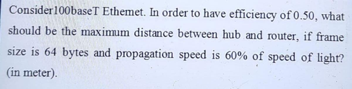 Consider100baseT Ethemet. In order to have efficiency of 0.50, what
should be the maximum distance between hub and router, if frame
size is 64 bytes and propagation speed is 60% of speed of light?
(in meter).