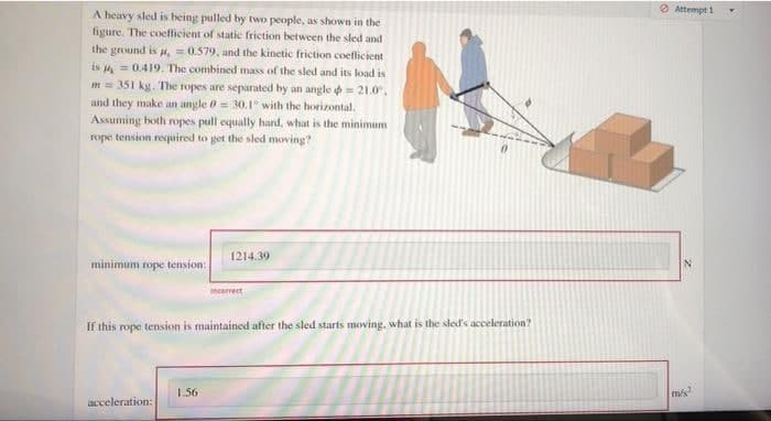 A heavy sled is being pulled by two people, as shown in the
figure. The coefficient of static friction between the sled and
the ground is , = 0.579, and the kinetic friction coefficient
is = 0.419. The combined mass of the sled and its load is
m = 351 kg. The ropes are separated by an angle = 21.0.
and they make an angle 0 = 30.1° with the horizontal,
Assuming both ropes pull equally hard, what is the minimum
rope tension required to get the sled moving?
1214.39
minimum rope tension:
incorrect
If this rope tension is maintained after the sled starts moving, what is the sled's acceleration?
1.56
acceleration:
Attempt 1
N
m/s?