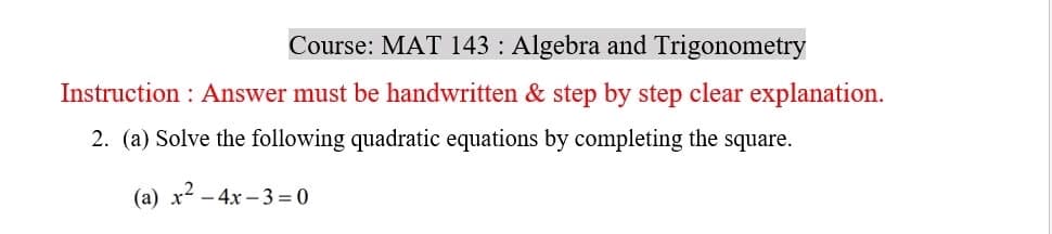 Course: MAT 143 : Algebra and Trigonometry
Instruction: Answer must be handwritten & step by step clear explanation.
2. (a) Solve the following quadratic equations by completing the square.
(a) x² - 4x-3=0