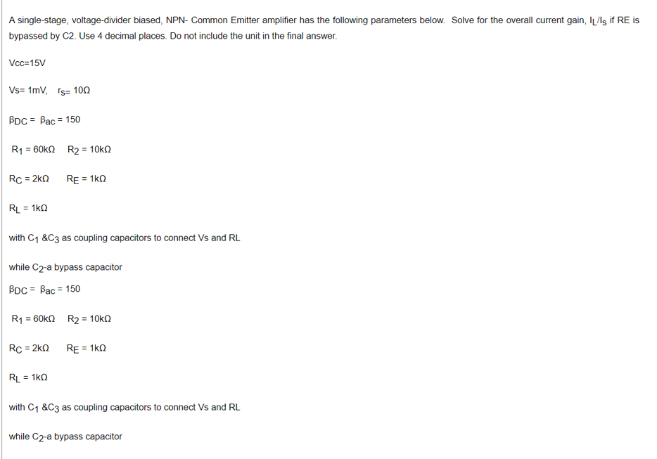 A single-stage, voltage-divider biased, NPN- Common Emitter amplifier has the following parameters below. Solve for the overall current gain, IL/ls if RE is
bypassed by C2. Use 4 decimal places. Do not include the unit in the final answer.
Vc=15V
Vs= 1mv, rs= 10n
BDC = Bac = 150
R1 = 60k2 R2 = 10kN
Rc = 2kn
RE = 1k0
RL = 1ka
%3D
with C1 &C3 as coupling capacitors to connect Vs and RL
while C2-a bypass capacitor
BDC = Bac = 150
R1 = 60kn R2 = 10ka
RC = 2kn
RE = 1k0
RL = 1k0
with C1 &C3 as coupling capacitors to connect Vs and RL
while C2-a bypass capacitor
