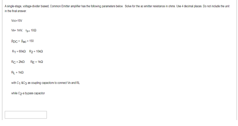 A single-stage, voltage-divider biased, Common Emittr amplifier has the following parameters below. Solve for the ac emitter resistance in ohms. Use 4 decimal places. Do not include the unit
in the final answer.
Voc=15V
Vs- 1mv, rs= 100
BDC = Pac - 150
R1 = 60ka R2 - 10KO
Rc = 2k0
RE = 1kQ
RL = 1kQ
with C1 &C3 as coupling capacitors to connect Vs and RL
while C2 a bypass capacitor
