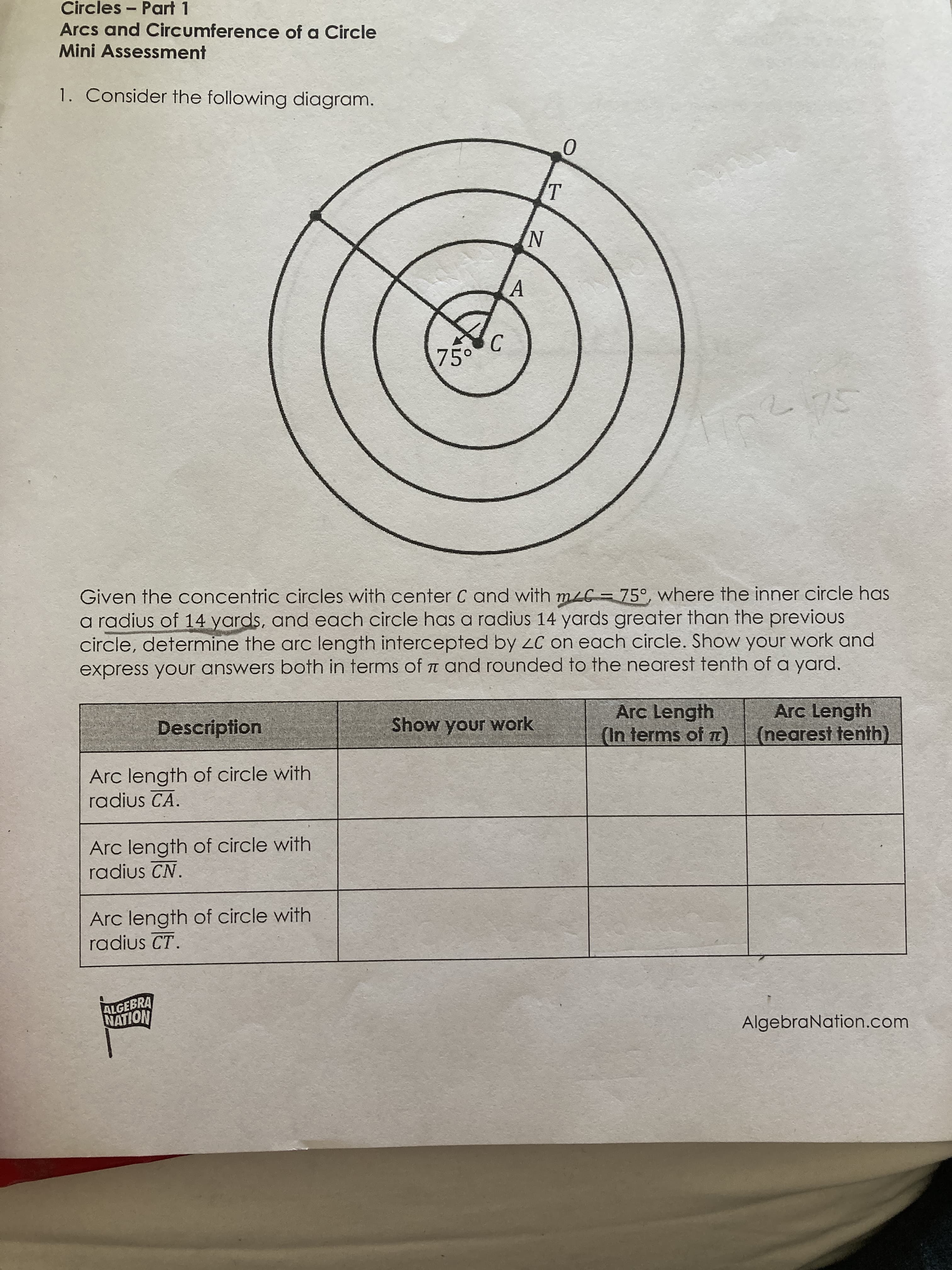 Given the concentric circles with center C and with mLC = 75°, where the inner circle has
a radius of 14 yards, and each circle has a radius 14 yards greater than the previous
circle, determine the arc length intercepted by zC on each circle. Show your work and
express your answers both in terms of T and rounded to the nearest tenth of a yard.
Arc Length
(In terms of )
Arc Length
(nearest tenth)
Description
Show your work
Arc length of circle with
radius CA.
Arc length of circle with
radius CN.
