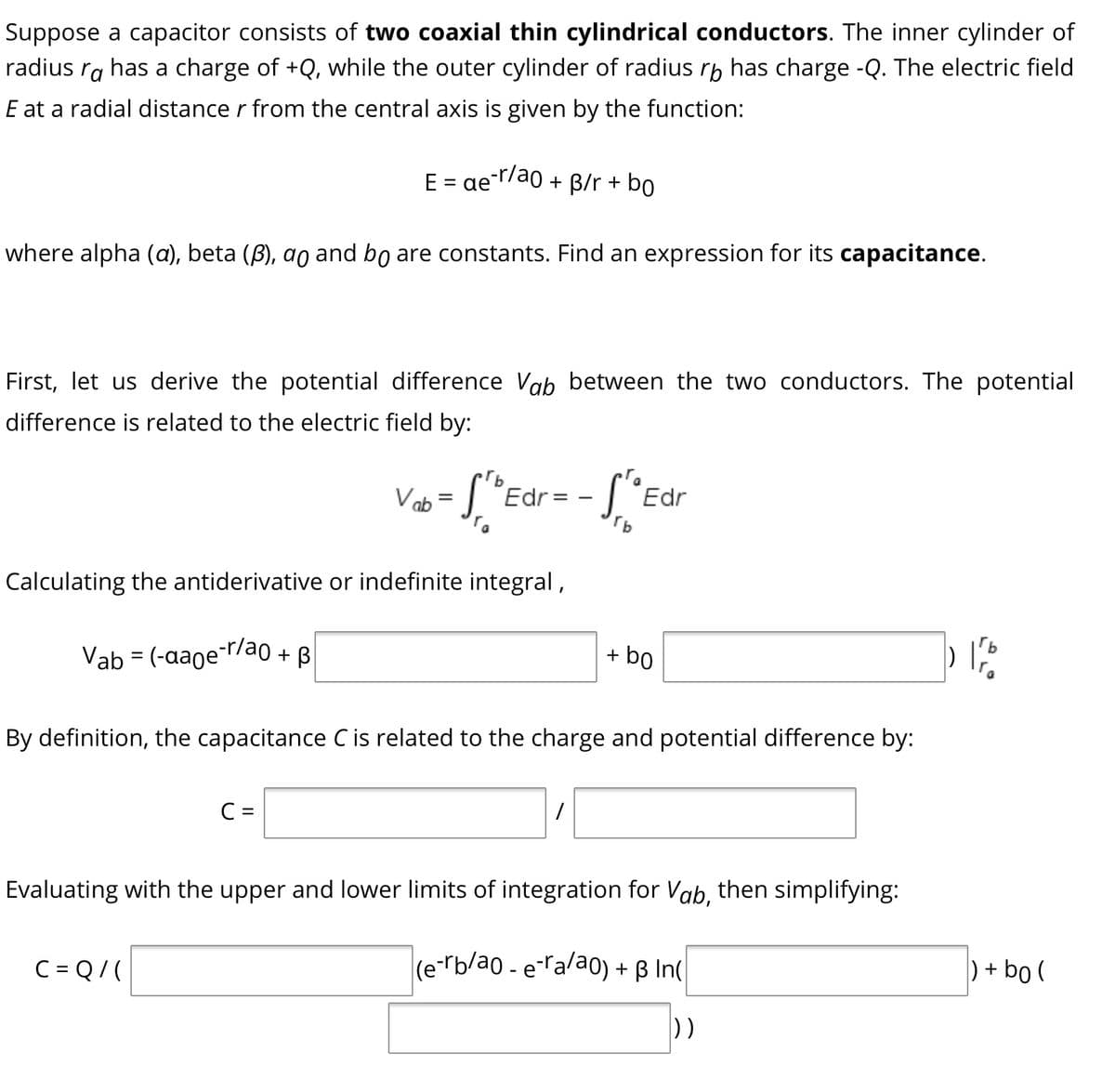 Suppose a capacitor consists of two coaxial thin cylindrical conductors. The inner cylinder of
radius ra has a charge of +Q, while the outer cylinder of radius rp has charge -Q. The electric field
E at a radial distance r from the central axis is given by the function:
E = aer/ao + B/r + bo
%3D
where alpha (a), beta (B), ao and bo are constants. Find an expression for its capacitance.
First, let us derive the potential difference Vab between the two conductors. The potential
difference is related to the electric field by:
Vab = |
S"Edr= - [ *Edr
Calculating the antiderivative or indefinite integral,
Vab = (-aage-r/ao + B
+ bo
By definition, the capacitance C is related to the charge and potential difference by:
C =
Evaluating with the upper and lower limits of integration for Vab, then simplifying:
C = Q/(
(e-rb/ao - eralao) + B In(
) + bo (
))
