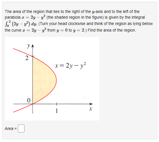 The area of the region that lies to the right of the y-axis and to the left of the
2y – y? (the shaded region in the figure) is given by the integral
So (2y – y) dy. (Turn your head clockwise and think of the region as lying below
2y – y? from y = 0 to y = 2.) Find the area of the region.
parabola z =
the curve x =
y
2
x = 2y – y?
1
Area =
