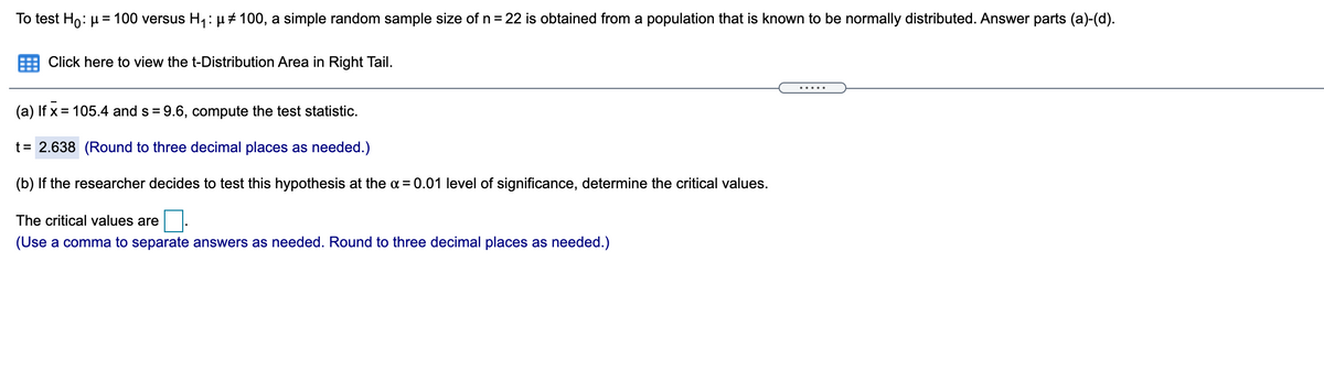 To test Ho: µ = 100 versus H,: H# 100, a simple random sample size of n= 22 is obtained from a population that is known to be normally distributed. Answer parts (a)-(d).
Click here to view the t-Distribution Area in Right Tail.
.....
(a) If x = 105.4 and s = 9.6, compute the test statistic.
t = 2.638 (Round to three decimal places as needed.)
(b) If the researcher decides to test this hypothesis at the a = 0.01 level of significance, determine the critical values.
The critical values are
(Use a comma to separate answers as needed. Round to three decimal places as needed.)
