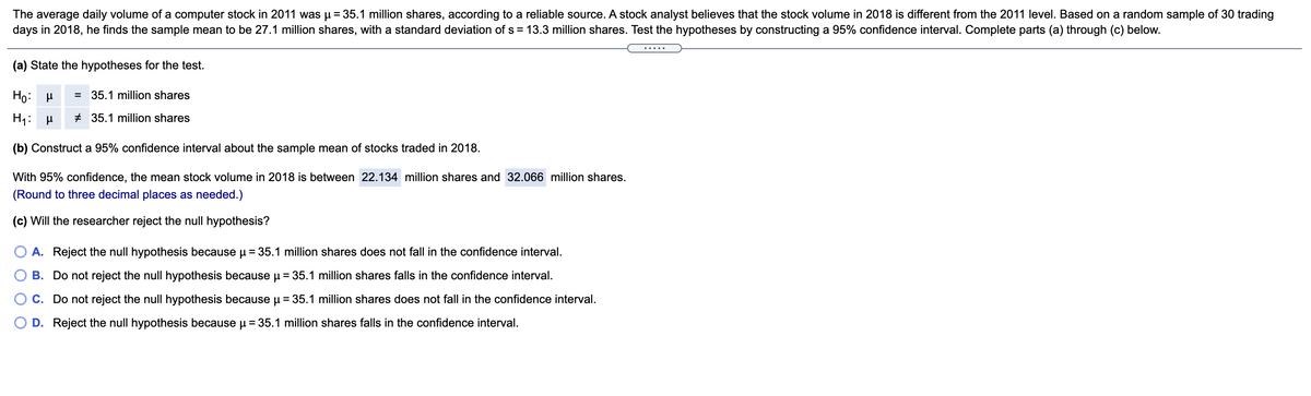 The average daily volume of a computer stock in 2011 was µ = 35.1 million shares, according to a reliable source. A stock analyst believes that the stock volume in 2018 is different from the 2011 level. Based on a random sample of 30 trading
days in 2018, he finds the sample mean to be 27.1 million shares, with a standard deviation of s = 13.3 million shares. Test the hypotheses by constructing a 95% confidence interval. Complete parts (a) through (c) below.
.....
(a) State the hypotheses for the test.
Ho: H
= 35.1 million shares
+ 35.1 million shares
(b) Construct a 95% confidence interval about the sample mean of stocks traded in 2018.
With 95% confidence, the mean stock volume in 2018 is between 22.134 million shares and 32.066 million shares.
(Round to three decimal places as needed.)
(c) Will the researcher reject the null hypothesis?
O A. Reject the null hypothesis because u = 35.1 million shares does not fall in the confidence interval.
B. Do not reject the null hypothesis because u = 35.1 million shares falls in the confidence interval.
C. Do not reject the null hypothesis because µ = 35.1 million shares does not fall in the confidence interval.
D. Reject the null hypothesis because u = 35.1 million shares falls in the confidence interval.
