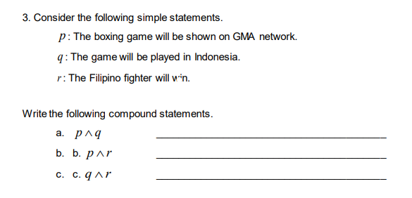 3. Consider the following simple statements.
p: The boxing game will be shown on GMA network.
q: The game will be played in Indonesia.
r: The Filipino fighter will win.
Write the following compound statements.
а. рлд
b. b. par
с. С. qлr
