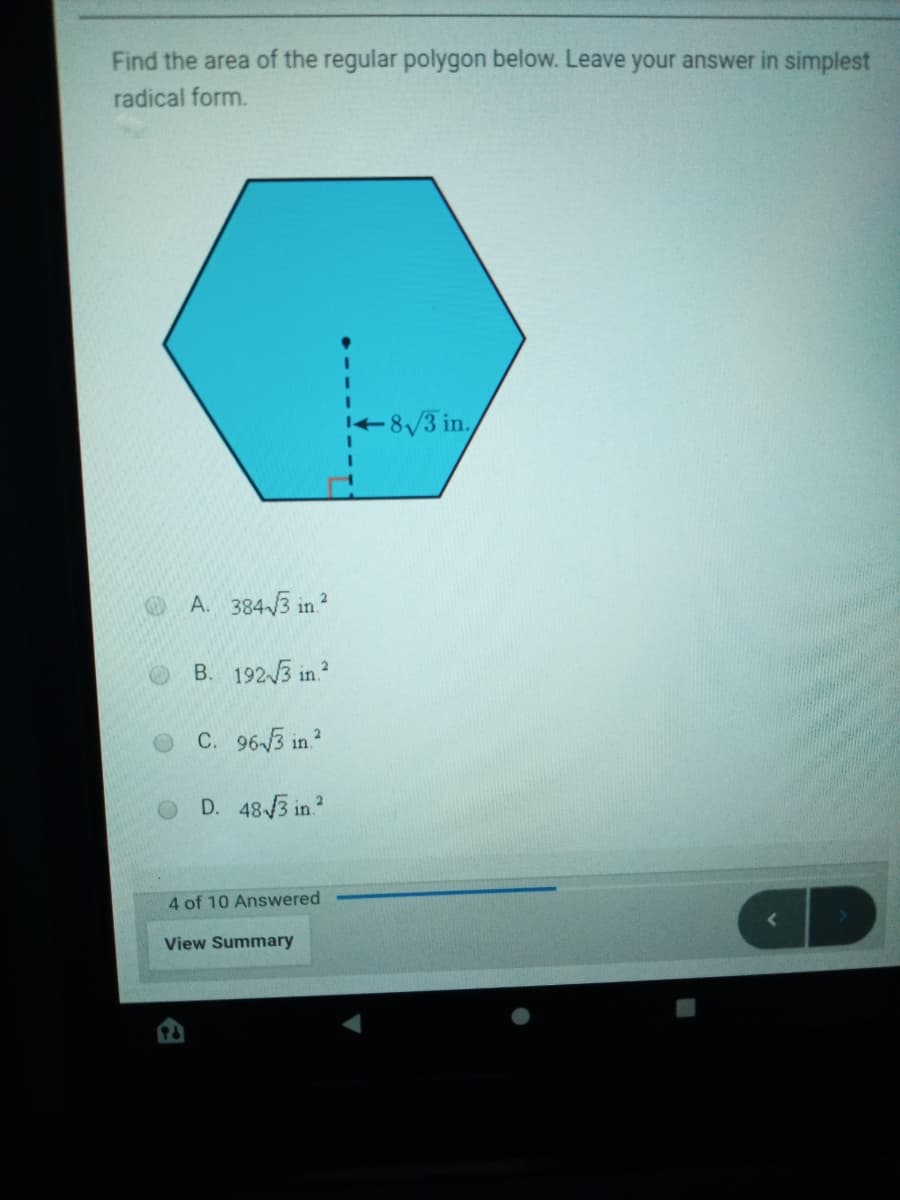 Find the area of the regular polygon below. Leave your answer in simplest
radical form.
8/3 in.
A. 3843 in ?
B. 1923 in.?
C. 963 in?
D. 48 3 in.
4 of 10 Answered
View Summary
