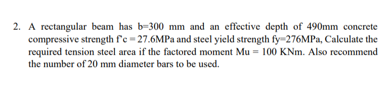 2. A rectangular beam has b=300 mm and an effective depth of 490mm concrete
compressive strength f'c = 27.6MPa and steel yield strength fy=276MPa, Calculate the
required tension steel area if the factored moment Mu = 100 KNm. Also recommend
the number of 20 mm diameter bars to be used.