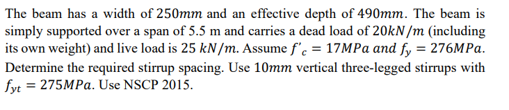 The beam has a width of 250mm and an effective depth of 490mm. The beam is
simply supported over a span of 5.5 m and carries a dead load of 20kN/m (including
its own weight) and live load is 25 kN/m. Assume f'c = 17MPa and fy = 276MPa.
Determine the required stirrup spacing. Use 10mm vertical three-legged stirrups with
fyt = 275MPa. Use NSCP 2015.