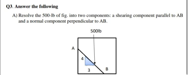 Q3. Answer the following
A) Resolve the 500-lb of fig. into two components: a shearing component parallel to AB
and a normal component perpendicular to AB.
