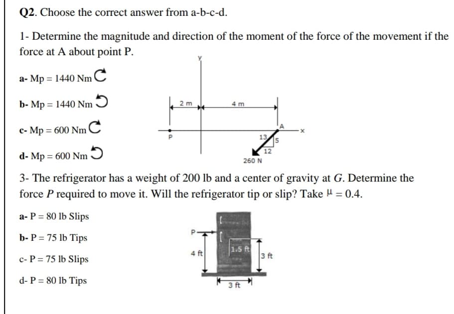 Q2. Choose the correct answer from a-b-c-d.
1- Determine the magnitude and direction of the moment of the force of the movement if the
force at A about point P.
a- Mp = 1440 NmC
b- Mp = 1440 Nm Ɔ
2 m
4 m
c- Mp = 600 NmC
1315
12
d- Mp = 600 Nm
260 N
3- The refrigerator has a weight of 200 lb and a center of gravity at G. Determine the
force P required to move it. Will the refrigerator tip or slip? Take H = 0.4.
%3D
a- P = 80 lb Slips
b- P = 75 lb Tips
4 ft
1.5 ft
3 ft
c- P = 75 lb Slips
d- P = 80 lb Tips
3 ft
