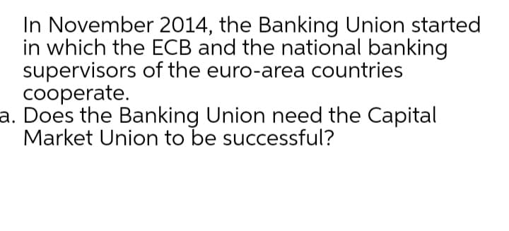 In November 2014, the Banking Union started
in which the ECB and the national banking
supervisors of the euro-area countries
cooperate.
a. Does the Banking Union need the Capital
Market Union to be successful?
