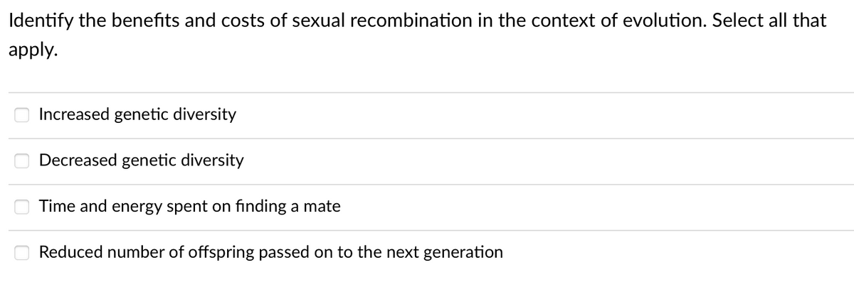 Identify the benefits and costs of sexual recombination in the context of evolution. Select all that
apply.
0000
Increased genetic diversity
Decreased genetic diversity
Time and energy spent on finding a mate
Reduced number of offspring passed on to the next generation