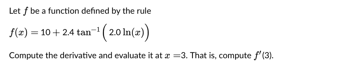 Let f be a function defined by the rule
f(x) = 10 + 2.4 tan¯¹
(2.0
-¹ (2.0 In(a))
Compute the derivative and evaluate it at x =3. That is, compute ƒ' (3).