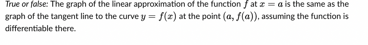 True or false: The graph of the linear approximation of the function f at x = a is the same as the
graph of the tangent line to the curve y = f(x) at the point (a, ƒ(a)), assuming the function is
differentiable there.