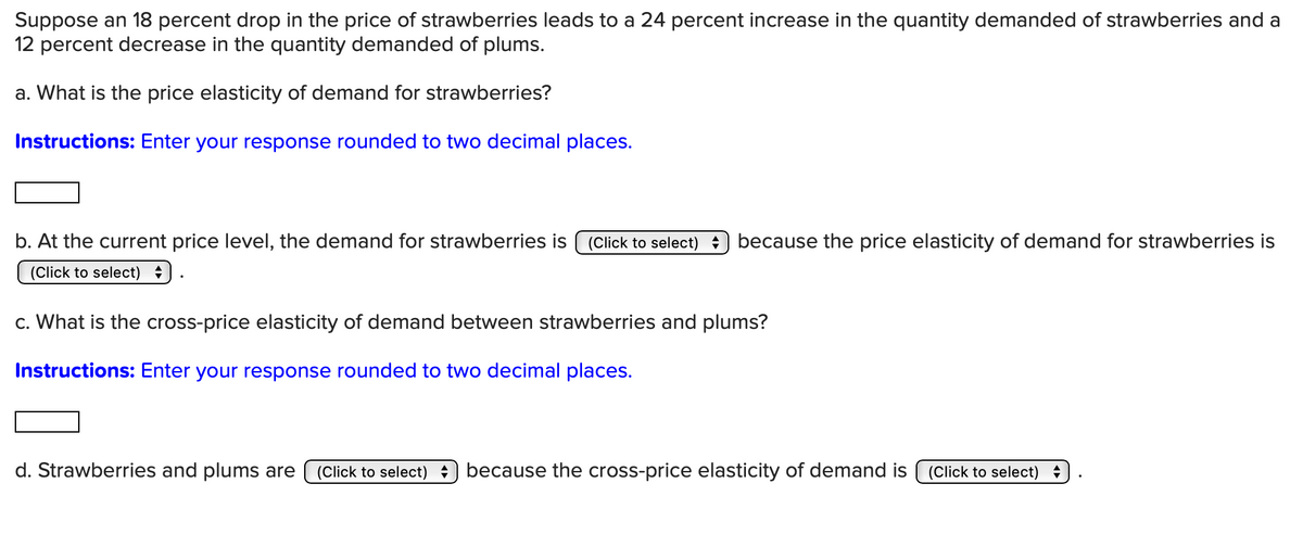 Suppose an 18 percent drop in the price of strawberries leads to a 24 percent increase in the quantity demanded of strawberries and a
12 percent decrease in the quantity demanded of plums.
a. What is the price elasticity of demand for strawberries?
Instructions: Enter your response rounded to two decimal places.
b. At the current price level, the demand for strawberries is (Click to select) because the price elasticity of demand for strawberries is
(Click to select)
c. What is the cross-price elasticity of demand between strawberries and plums?
Instructions: Enter your response rounded to two decimal places.
d. Strawberries and plums are (Click to select) because the cross-price elasticity of demand is (Click to select)