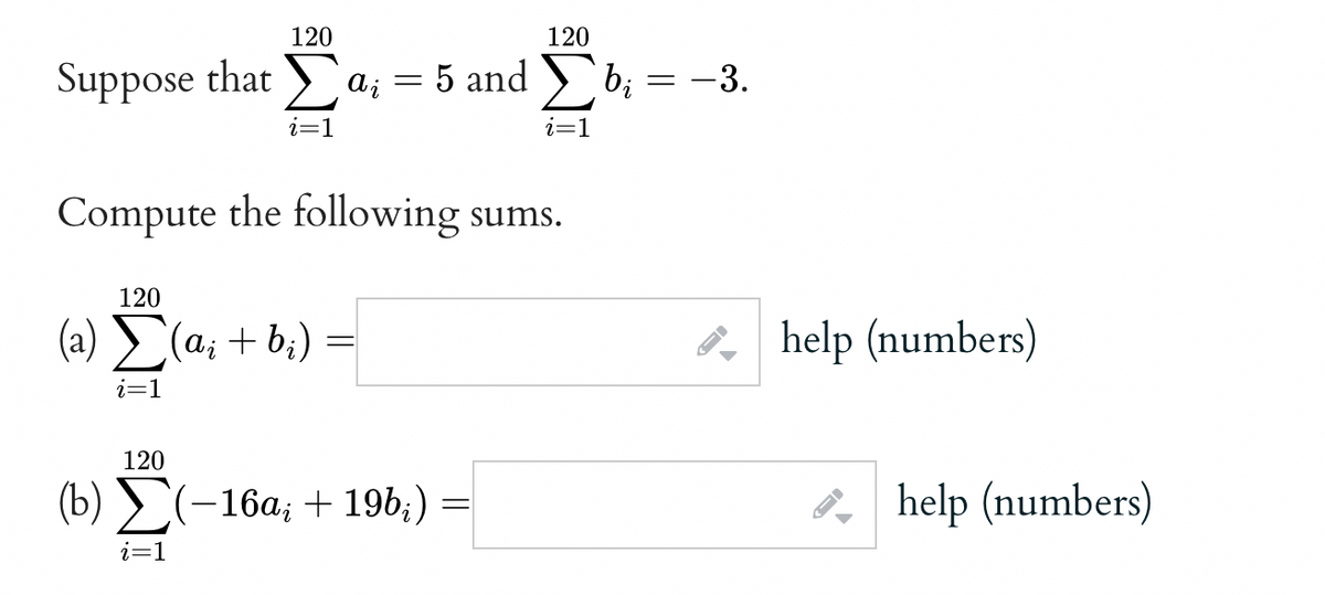 120
Suppose that ai = 5 and
i=1
120
(a) Σ(a₁ + b₂)
i=1
120
Compute the following sums.
120
(b) Σ(-16α; + 196;) =
i=1
i=1
bi
= -3.
->
help (numbers)
help (numbers)