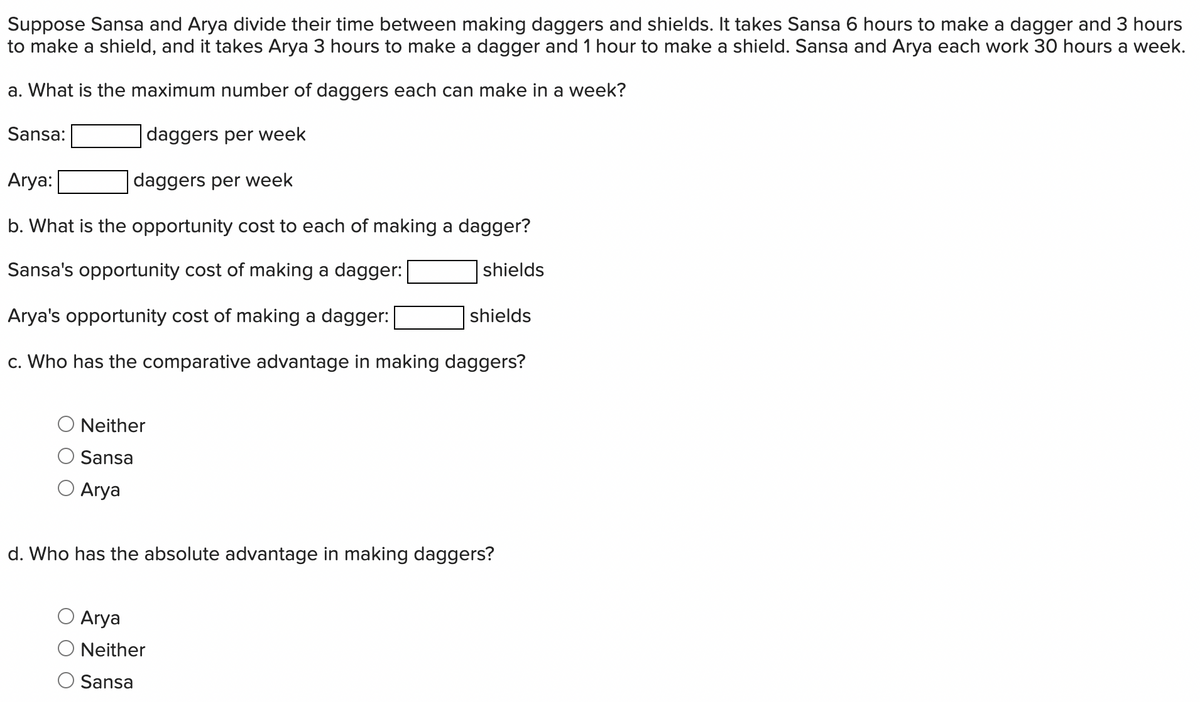 Suppose Sansa and Arya divide their time between making daggers and shields. It takes Sansa 6 hours to make a dagger and 3 hours
to make a shield, and it takes Arya 3 hours to make a dagger and 1 hour to make a shield. Sansa and Arya each work 30 hours a week.
a. What is the maximum number of daggers each can make in a week?
daggers per week
Arya:
daggers per week
b. What is the opportunity cost to each of making a dagger?
Sansa's opportunity cost of making a dagger:
Arya's opportunity cost of making a dagger:
c. Who has the comparative advantage in making daggers?
Sansa:
Neither
Sansa
O Arya
shields
Arya
Neither
Sansa
shields
d. Who has the absolute advantage in making daggers?