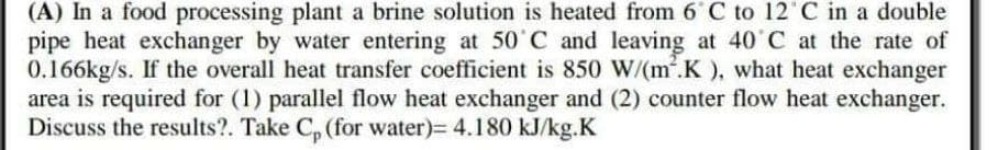 (A) In a food processing plant a brine solution is heated from 6 C to 12°C in a double
pipe heat exchanger by water entering at 50˚C and leaving at 40°C at the rate of
0.166kg/s. If the overall heat transfer coefficient is 850 W/(m².K), what heat exchanger
area is required for (1) parallel flow heat exchanger and (2) counter flow heat exchanger.
Discuss the results?. Take Cp (for water)= 4.180 kJ/kg.K