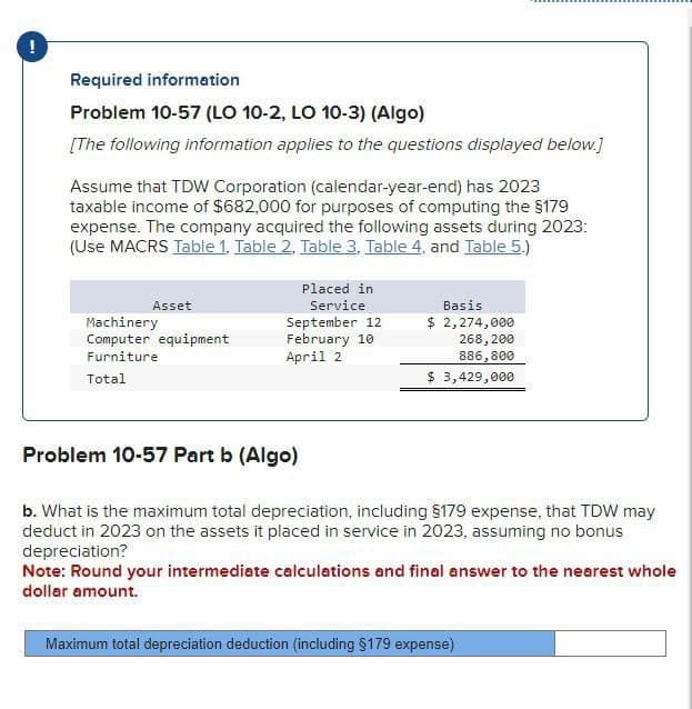 !
Required information
Problem 10-57 (LO 10-2, LO 10-3) (Algo)
[The following information applies to the questions displayed below.]
Assume that TDW Corporation (calendar-year-end) has 2023
taxable income of $682,000 for purposes of computing the $179
expense. The company acquired the following assets during 2023:
(Use MACRS Table 1, Table 2. Table 3, Table 4, and Table 5.)
Asset
Machinery
Placed in
Service
September 12
Basis
$ 2,274,000
Computer equipment
Furniture
February 10
April 2
268,200
886,800
Total
$ 3,429,000
Problem 10-57 Part b (Algo)
b. What is the maximum total depreciation, including $179 expense, that TDW may
deduct in 2023 on the assets it placed in service in 2023, assuming no bonus
depreciation?
Note: Round your intermediate calculations and final answer to the nearest whole
dollar amount.
Maximum total depreciation deduction (including §179 expense)