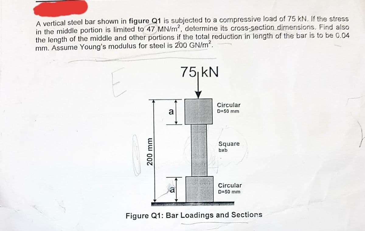 A vertical steel bar shown in figure Q1 is subjected to a compressive load of 75 kN. If the stress
in the middle portion is limited to 47 MN/m2, determine its cross-section dimensions. Find also
the length of the middle and other portions if the total reduction in length of the bar is to be 0.04
mm. Assume Young's modulus for steel is 200 GN/m².
E
200 mm
a
ID
75 kN
Circular
D=50 mm
Square
bxb
Circular
D=50 mm
Figure Q1: Bar Loadings and Sections