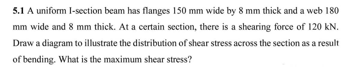 5.1 A uniform I-section beam has flanges 150 mm wide by 8 mm thick and a web 180
mm wide and 8 mm thick. At a certain section, there is a shearing force of 120 kN.
Draw a diagram to illustrate the distribution of shear stress across the section as a result
of bending. What is the maximum shear stress?