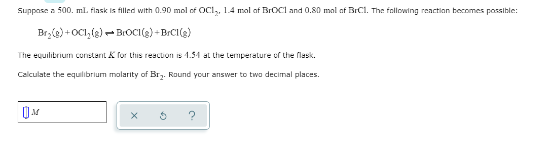 Suppose a 500. mL flask is filled with 0.90 mol of OC1,, 1.4 mol of BrOCl and 0.80 mol of BrCl. The following reaction becomes possible:
Br, (g)+OCl, (g) BROC1(g) + BIC1(g)
The equilibrium constant K for this reaction is 4.54 at the temperature of the flask.
Calculate the equilibrium molarity of Brz. Round your answer to two decimal places.
