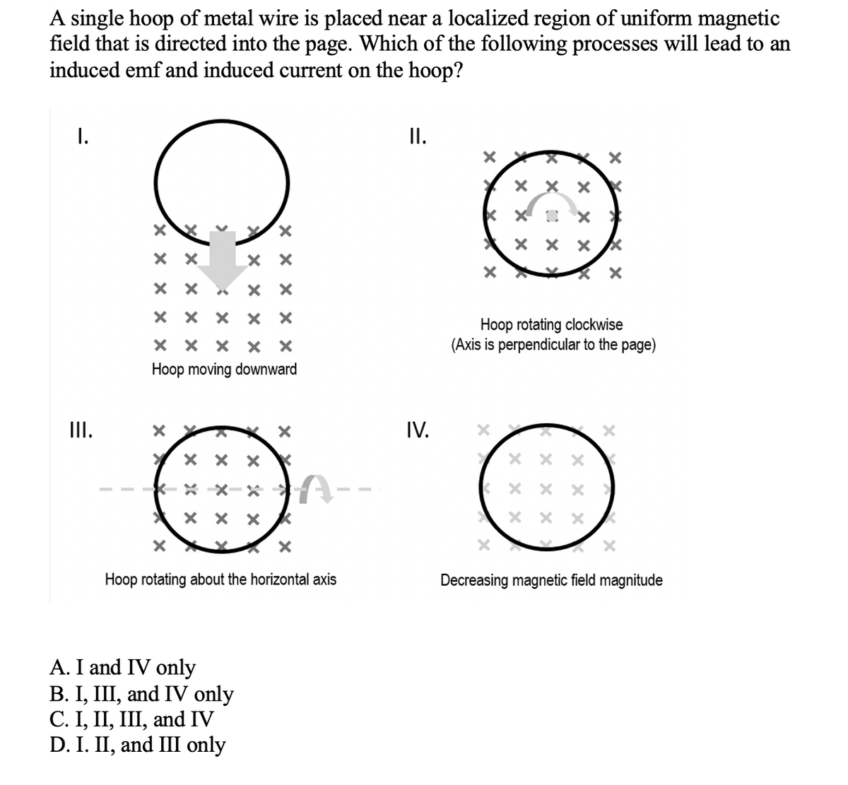 A single hoop of metal wire is placed near a localized region of uniform magnetic
field that is directed into the page. Which of the following processes will lead to an
induced emf and induced current on the hoop?
I.
II.
ххх
хох
ххх
X
Hoop rotating clockwise
(Axis is perpendicular to the page)
XX
XX
X
X X X
Decreasing magnetic field magnitude
III.
хххх
хх
хх
ххххх
ххх X X
Hoop moving downward
X
> ххх K
X
X
XX
A
ххх K
X
X
Hoop rotating about the horizontal axis
A. I and IV only
B. I, III, and IV only
C. I, II, III, and IV
D. I. II, and III only
X
IV.
X X
x