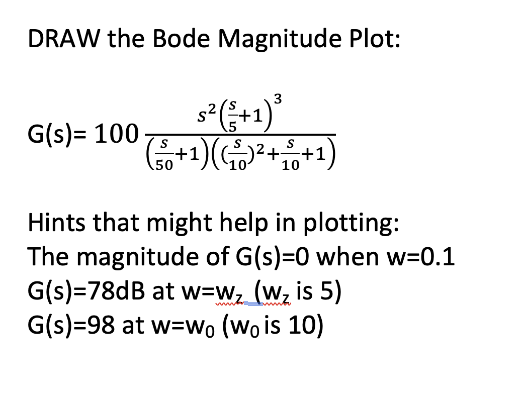 DRAW the Bode Magnitude Plot:
G(s)= 100 S
50
3
s² (²+1)³
S
+1 1) ((₁²)² + ²0
10
+1
Hints that might help in plotting:
The magnitude of G(s)=0 when w=0.1
G(s)=78dB at w=w₂_ (w₂ is 5)
G(s)=98 at w=wo (Wo is 10)