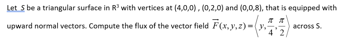 Let S be a triangular surface in R³ with vertices at (4,0,0), (0,2,0) and (0,0,8), that is equipped with
π π
upward normal vectors. Compute the flux of the vector field F(x, y, z) = (y₂ across S.
4 2