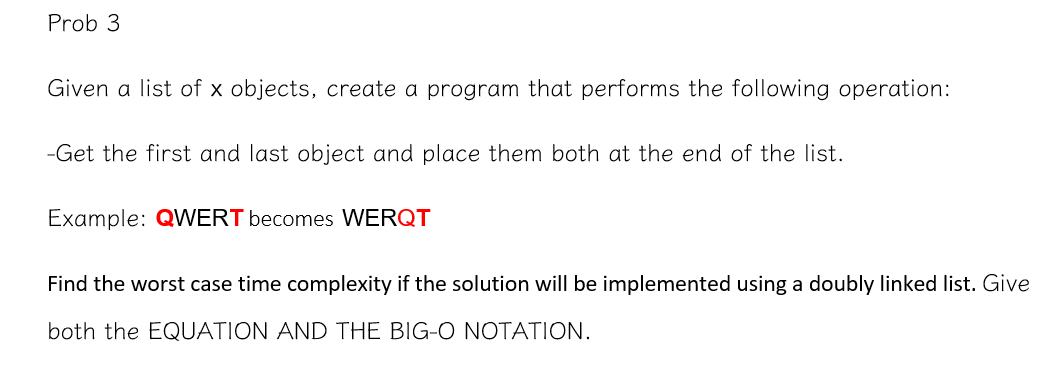 Prob 3
Given a list of x objects, create a program that performs the following operation:
-Get the first and last object and place them both at the end of the list.
Example: QWERT becomes WERQT
Find the worst case time complexity if the solution will be implemented using a doubly linked list. Give
both the EQUATION AND THE BIG-O NOTATION.
