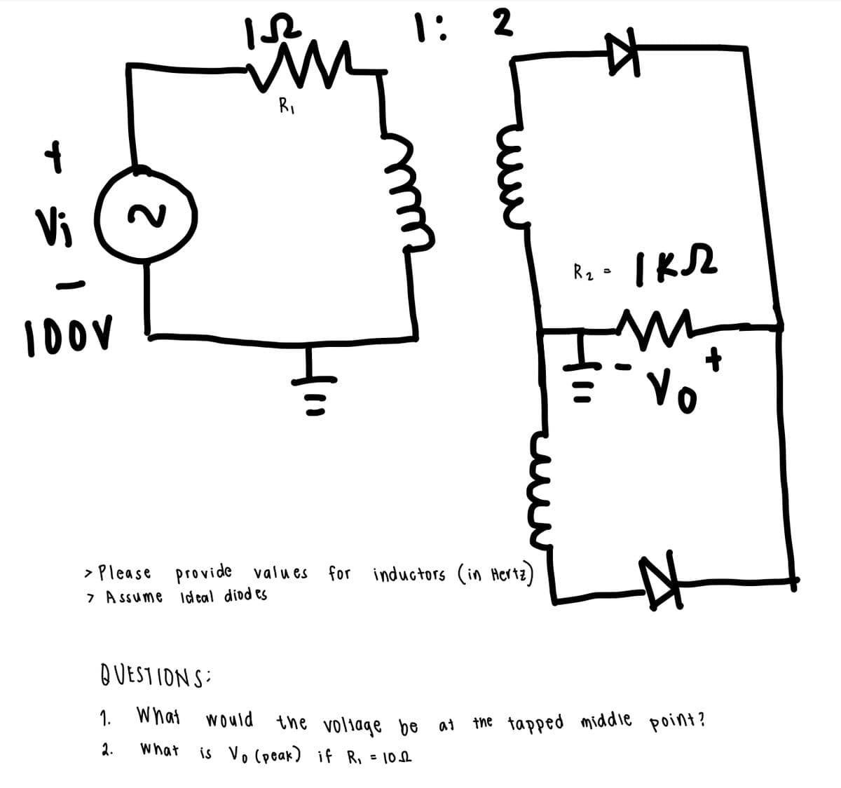 1: 2
RI
Vi
2.
10OV
Vo
> Please provide values
7 A ssume Id eal diod es
for inductors (in Hertz)
QUESTIONS:
1. What
would the voliage be at
the tapped middie point?
2.
what
is Vo (peak) if R, = 108
