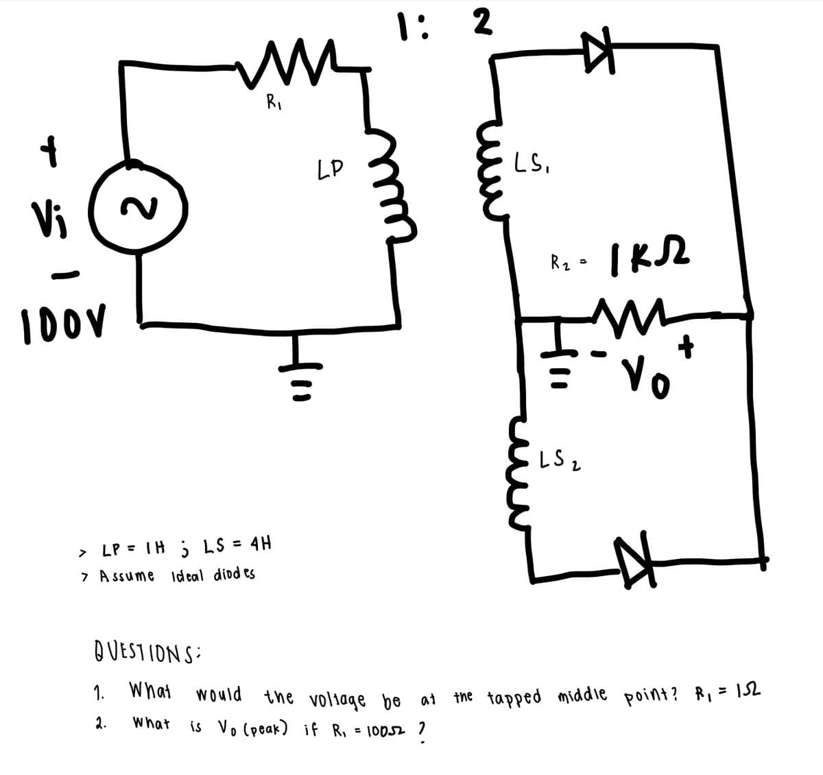 1: 2
RI
LP
LS,
Vi
Vo
LS z
> LP = TH ; LS = 4H
7 A ssume Id eal diod es
QUESTION S:
1.
what would the voliage be at
the tapped middie point? R=152
2.
what
is Vo (peak) if R, = 10052 1
2.
