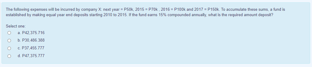 The following expenses will be incurred by company X: next year = P50k, 2015 = P70k , 2016 = P100k and 2017 = P150k. To accumulate these sums, a fund is
established by making equal year end deposits starting 2010 to 2015. If the fund earns 15% compounded annually, what is the required amount deposit?
Select one:
a. P42.375.716
b. P30,486.388
c. P37,455.777
d. P47,375.777
