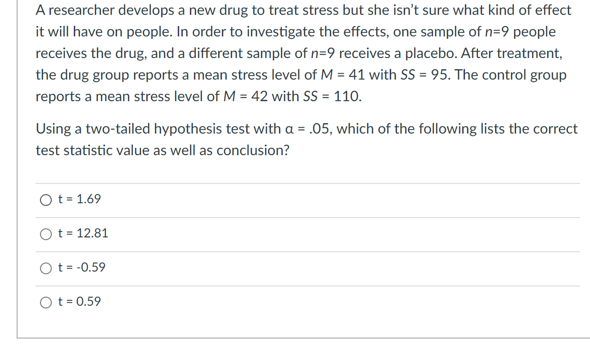 A researcher develops a new drug to treat stress but she isn't sure what kind of effect
it will have on people. In order to investigate the effects, one sample of n=9 people
receives the drug, and a different sample of n=9 receives a placebo. After treatment,
the drug group reports a mean stress level of M = 41 with SS = 95. The control group
reports a mean stress level of M = 42 with SS = 110.
Using a two-tailed hypothesis test with a = .05, which of the following lists the correct
test statistic value as well as conclusion?
O t = 1.69
t = 12.81
t = -0.59
O t = 0.59
