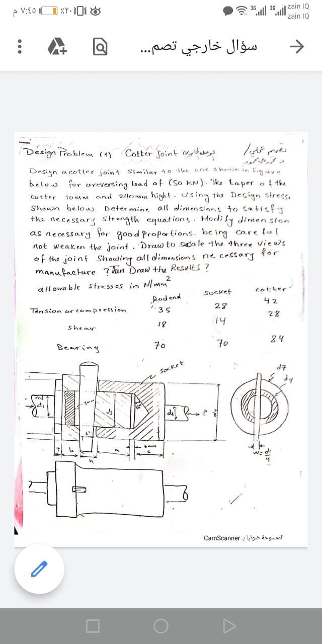 6 36
zain IQ
zain 1Q
سؤال خارجي تصم. . .
->
Design Problem (1)
Cotter Joint Myild day!
Design a cotter joint Similar to the one shernin Figuy.
below for areversing load of (So kN). ihe taper o! the
lomm and 24o mm hight. using the Decign stress.
Determine all dimensions to catisfy
the necessarg strength equations. Modi fy dimen ston
cotter
Shown below
as necessary for good Propartion
be ing
core lul
not weaken the joint. Draw to saa le the three vieus
for
of the joint Showing all dimensions ne cessary
manufacture ?hin Draw the Results ?
allowa ble Stresses in N/mm
Socket
cotter
„Rodend
42
Tension orcompression
28
28
18
14
shear
24
Bearing
70
70
J7
2 Socket
dy
dil
CamScanner - Wgó is guiaall
