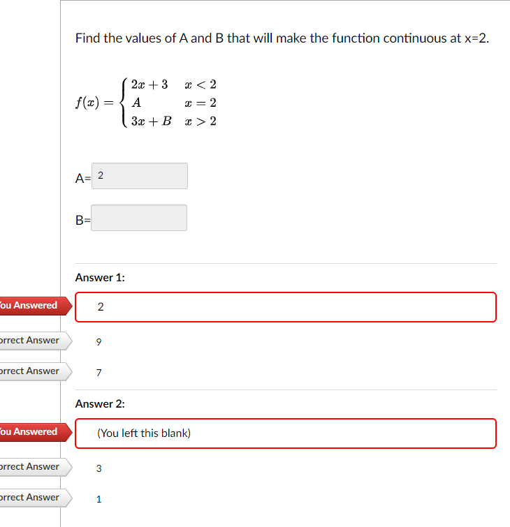 ou Answered
orrect Answer
orrect Answer
ou Answered
Orrect Answer
orrect Answer
Find the values of A and B that will make the function continuous at x=2.
f(x) =
A= 2
B=
Answer 1:
2
9
7
Answer 2:
(You left this blank)
3
x < 2
2x + 3
A
x = 2
3x + B x > 2
1