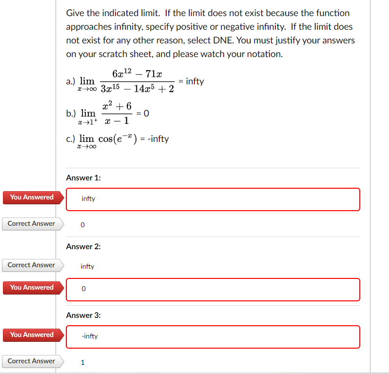 You Answered
Correct Answer
Correct Answer
You Answered
You Answered
Correct Answer
Give the indicated limit. If the limit does not exist because the function
approaches infinity, specify positive or negative infinity. If the limit does
not exist for any other reason, select DNE. You must justify your answers
on your scratch sheet, and please watch your notation.
6x¹2 - 71x
a.) lim
= infty
x+∞0 3x15 14x5 + 2
x² +6
x1 x 1
b.) lim
c.) lim cos(e) = -infty
X→→→→+∞0
Answer 1:
infty
Answer 2:
infty
0
Answer 3:
-infty
= 0
1