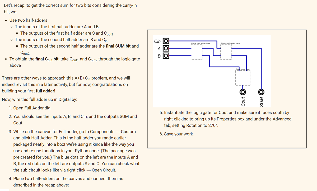 Let's recap: to get the correct sum for two bits considering the carry-in
bit, we:
• Use two half-adders
o The inputs of the first half adder are A and B
· The outputs of the first half adder are S and Cout1
o The inputs of the second half adder are S and Cin
· The outputs of the second half adder are the final SUM bit and
Cin
Place half adder here
Place half adder here
A
Cout2
B IO
• To obtain the final Cout bit, take Cout1 and Cout2 through the logic gate
above
There are other ways to approach this A+B+Cin problem, and we will
indeed revisit this in a later activity, but for now, congratulations on
building your first full adder!
Now, wire this full adder up in Digital by:
1. Open Full-Adder.dig
5. Instantiate the logic gate for Cout and make sure it faces south by
2. You should see the inputs A, B, and Cin, and the outputs SUM and
right-clicking to bring up its Properties box and under the Advanced
tab, setting Rotation to 270°.
Cout.
3. While on the canvas for Full adder, go to Components → Custom
6. Save your work
and click Half-Adder. This is the half adder you made earlier
packaged neatly into a box! We're using it kinda like the way you
use and re-use functions in your Python code. (The package was
pre-created for you.) The blue dots on the left are the inputs A and
B; the red dots on the left are outputs S and C. You can check what
the sub-circuit looks like via right-click → Open Circuit.
4. Place two half-adders on the canvas and connect them as
described in the recap above:
Cout O
SUM O
